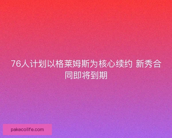 76人计划以格莱姆斯为核心续约 新秀合同即将到期