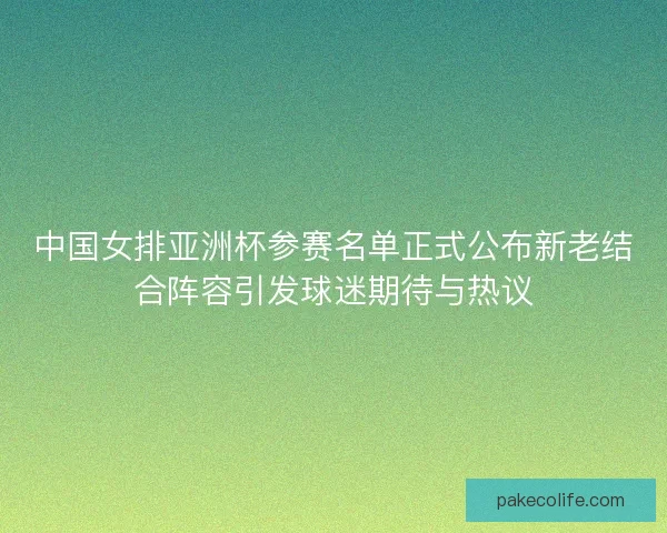 中国女排亚洲杯参赛名单正式公布新老结合阵容引发球迷期待与热议