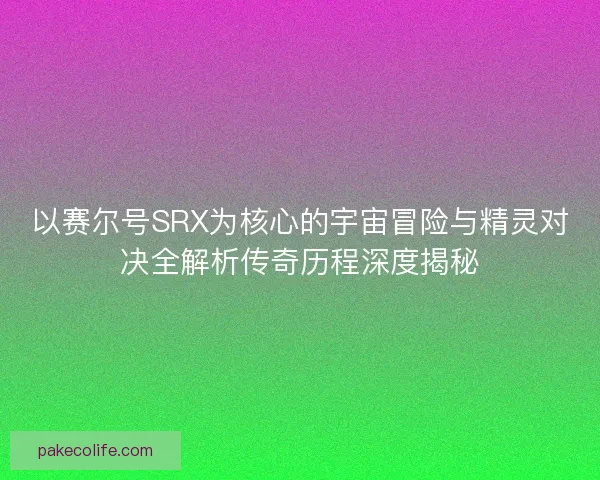 以赛尔号SRX为核心的宇宙冒险与精灵对决全解析传奇历程深度揭秘