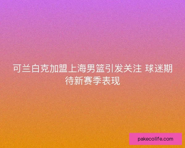 可兰白克加盟上海男篮引发关注 球迷期待新赛季表现