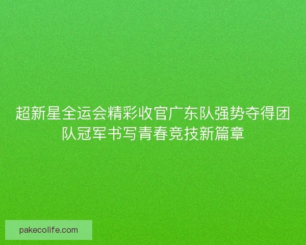 超新星全运会精彩收官广东队强势夺得团队冠军书写青春竞技新篇章
